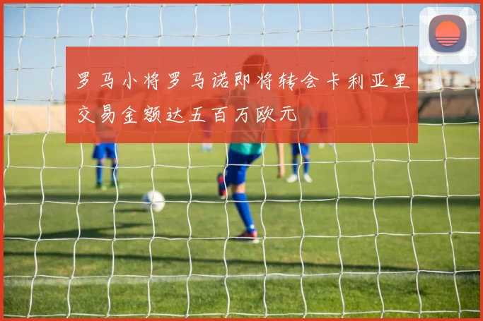 罗马小将罗马诺即将转会卡利亚里交易金额达五百万欧元