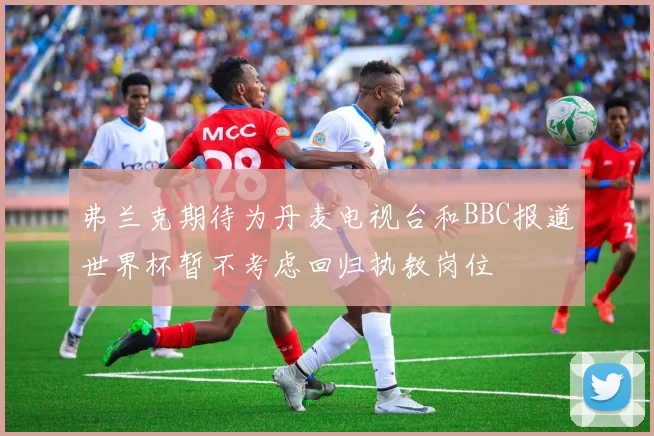 弗兰克期待为丹麦电视台和BBC报道世界杯暂不考虑回归执教岗位