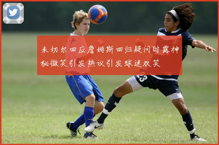 米切尔回应詹姆斯回归疑问时露神秘微笑引发热议引发球迷欢笑