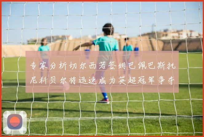 专家分析切尔西若签姆巴佩巴斯托尼科贝尔将迅速成为英超冠军争夺者