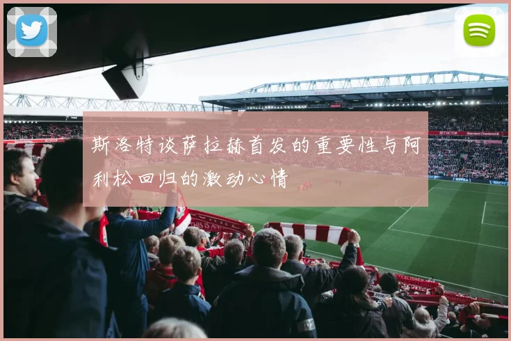斯洛特谈萨拉赫首发的重要性与阿利松回归的激动心情