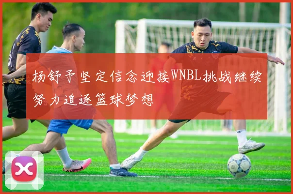 杨舒予坚定信念迎接WNBL挑战继续努力追逐篮球梦想