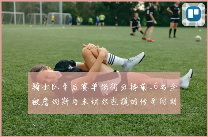 骑士队季后赛单场得分榜前16名全被詹姆斯与米切尔包揽的传奇时刻