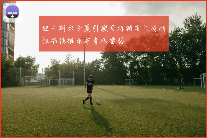 纽卡斯尔今夏引援目标锁定门将特拉福德维尔布鲁根雷瑟