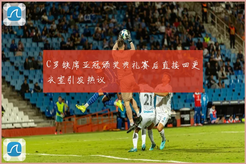 C罗缺席亚冠颁奖典礼赛后直接回更衣室引发热议