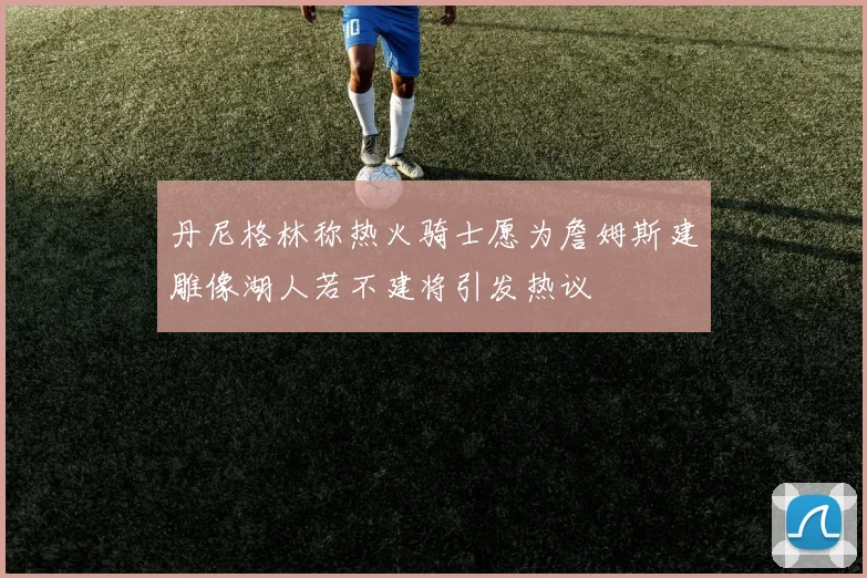丹尼格林称热火骑士愿为詹姆斯建雕像湖人若不建将引发热议