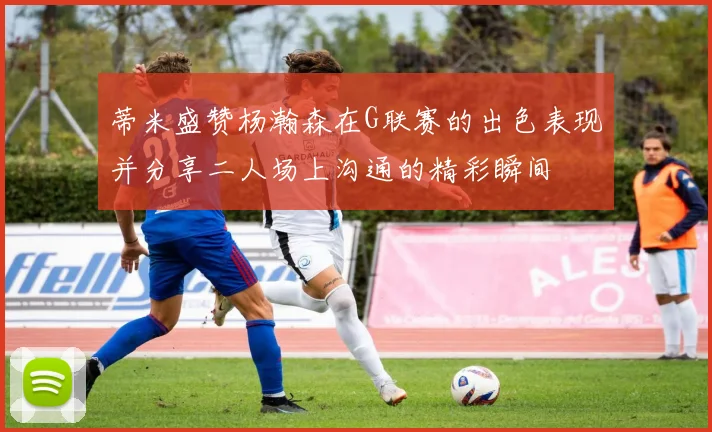 蒂米盛赞杨瀚森在G联赛的出色表现并分享二人场上沟通的精彩瞬间