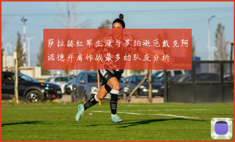 萨拉赫红军生涯与罗伯逊范戴克阿诺德并肩作战最多的队友分析