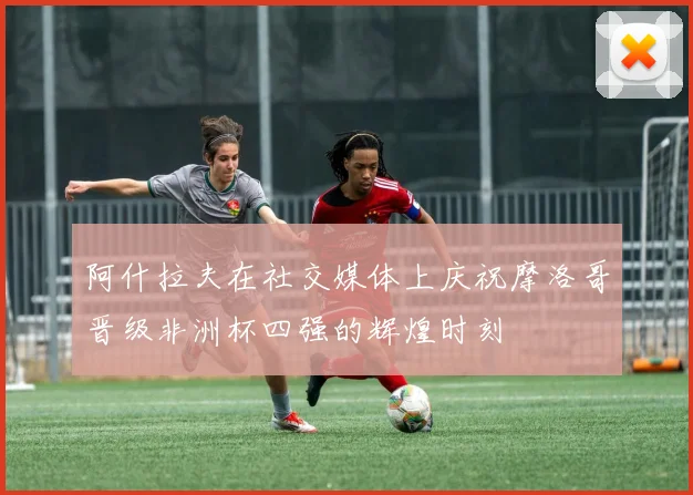 阿什拉夫在社交媒体上庆祝摩洛哥晋级非洲杯四强的辉煌时刻
