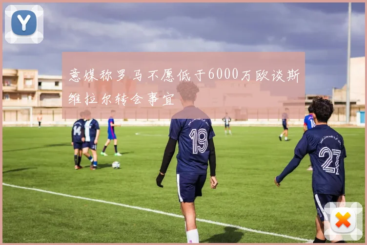 意媒称罗马不愿低于6000万欧谈斯维拉尔转会事宜