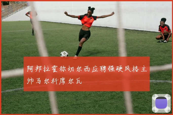 阿邦拉霍称切尔西应聘强硬风格主帅马尔科席尔瓦