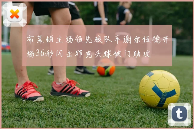 布莱顿主场领先狼队辛谢尔伍德开场36秒闪击邓克头球破门助攻